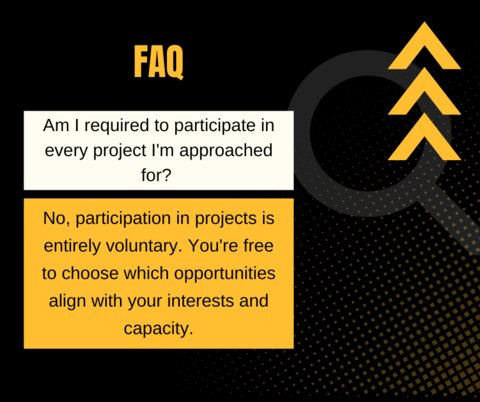 Q: Am I required to participate in every project I'm approached for? A: No, participation in projects is entirely voluntary. You're free to choose which opportunities align with your interests and capacity.